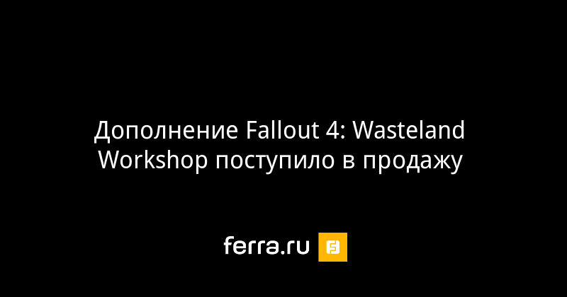 Дополнение Fallout 4: Wasteland Workshop поступило в продажу 